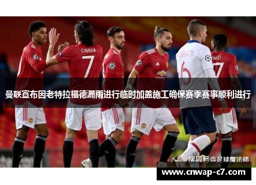 曼联宣布因老特拉福德漏雨进行临时加盖施工确保赛季赛事顺利进行 曼联宣布因老特拉福德漏雨进行临时加盖施工确保赛季赛事顺利进行